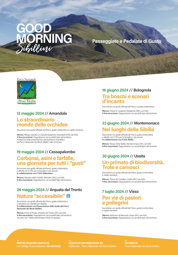 
            12 maggio 2024 // Amandola Lo straordinario mondo delle orchidee
            Escursione con guida ufficiale del Parco, guida cicloturistica e ospite narratore.
            Ritrovo: Rifugio Garulla c/o Garulla Superiore, Amandola (FM), ore 9.00,
            A fine escursione: Degustazione con prodotti tipici del territorio.
            Anteprima della presentazione del Quaderno Scientifico
            del Parco Nazionale dei Monti Sibillini sulle Orchidee.
            
            19 maggio 2024 // Cessapalombo Carbonai, asini e farfalle,
            una giornata per tutti i 'gusti'
            Escursione con guida ufficiale del Parco, guida cicloturistica
            e attività con il CEA per le famiglie e i più piccoli.
            In collaborazione con il CEA Vallenatura.
            Ritrovo: Giardino delle Farfalle, Montalto (MC), ore 9.00,
            A fine escursione: Degustazione con prodotti tipici del territorio.
            
            26 maggio 2024 // Arquata del Tronto Natura 'accessibile' 
            Escursione con guida ufficiale del Parco, guida cicloturistica
            e operatori con Joelette per disabili.
            In collaborazione con l'Associazione delle Guide del Parco
            Nazionale dei Monti Sibillini.
            Ritrovo: Forca di Presta, Arquata del Tronto (AP), ore 9.00.
            A fine escursione: Degustazione con prodotti tipici del territorio.
            Incontro con l'atleta paraolimpica Paola Protopapa.
            
            16 giugno 2024 // Bolognola Tra boschi e scenari d'incanto
            Escursione con guida ufficiale del Parco e guida cicloturistica.
            Ritrovo: Piazza G. Leopardi, Bolognola, (MC), ore 9.00.
            A fine escursione: Degustazione con prodotti tipici del temtoria
            
            23 giugno 2024 // Montemonaco
            Nei luoghi della Sibilla
            Escursione con guida ufficiale del Parco, guida cicloturistica
            e attività con il CEA per le famiglie e i più piccoli.
            In collaborazione con il CEA Sibilla.
            Ritrovo: Museo della Sibilla, Montemonaco (AP), ore 9.00.
            A fine escursione: Degustazione con prodotti tipici del territorio.
            
            30 giugno 2024 // Ussita Un primato di biodiversità. Trote e camosci.
            Escursione con guida ufficiale del Parco, guida cicloturistica
            e ospite narratore.
            Ritrovo: Piazza dei Cavallari, Ussita (MC), ore 9.00.
            A fine escursione: Degustazione con prodotti tipici del tenitoria
            
            7 luglio 2024//Visse Per vie di pastori e pellegrini
            Escursione con guida ufficiale del Parco, guida cicloturistica
            e ospite narratore.
            Ritrovo: Santuario di Macereto, Visso (MC), ore 9.00.
            A fine escursione: Degustazione con prodotti tipici del territorio.